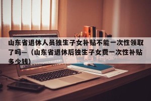 山东省退休人员独生子女补贴不能一次性领取了吗—（山东省退休后独生子女费一次性补贴多少钱）