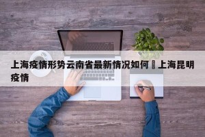上海疫情形势云南省最新情况如何›上海昆明疫情
