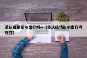 重庆疫情影响出行吗—（重庆疫情影响出行吗现在）