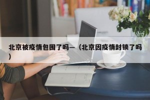 北京被疫情包围了吗—（北京因疫情封锁了吗）