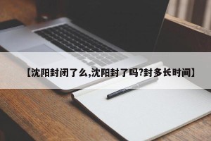 【沈阳封闭了么,沈阳封了吗?封多长时间】