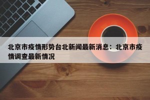 北京市疫情形势台北新闻最新消息：北京市疫情调查最新情况