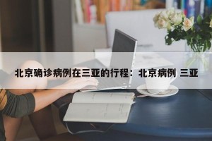 北京确诊病例在三亚的行程：北京病例 三亚