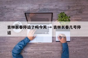 吉林长春停运了吗今天 → 吉林长春几号停运