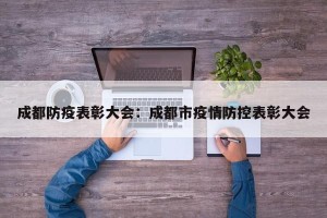 成都防疫表彰大会：成都市疫情防控表彰大会