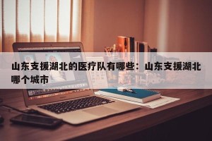 山东支援湖北的医疗队有哪些：山东支援湖北哪个城市