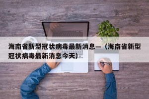 海南省新型冠状病毒最新消息—（海南省新型冠状病毒最新消息今天）