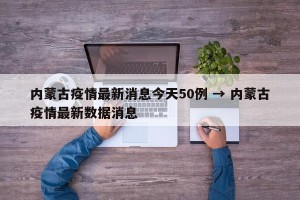 内蒙古疫情最新消息今天50例 → 内蒙古疫情最新数据消息