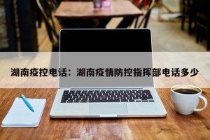 湖南疫控电话：湖南疫情防控指挥部电话多少