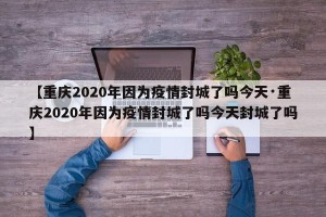 【重庆2020年因为疫情封城了吗今天·重庆2020年因为疫情封城了吗今天封城了吗】