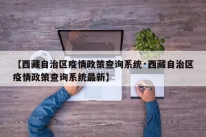 【西藏自治区疫情政策查询系统·西藏自治区疫情政策查询系统最新】