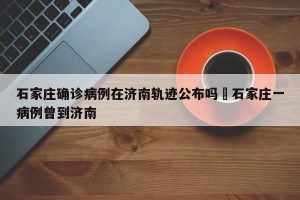 石家庄确诊病例在济南轨迹公布吗›石家庄一病例曾到济南