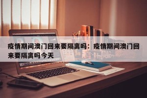 疫情期间澳门回来要隔离吗：疫情期间澳门回来要隔离吗今天