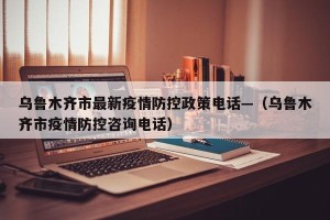 乌鲁木齐市最新疫情防控政策电话—（乌鲁木齐市疫情防控咨询电话）