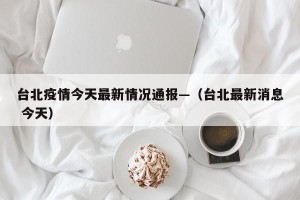 台北疫情今天最新情况通报—（台北最新消息 今天）