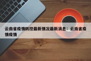 云南省疫情防控最新情况最新消息：云南省疫情疫情