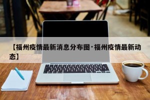 【福州疫情最新消息分布图·福州疫情最新动态】