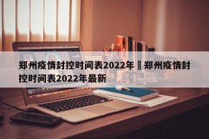 郑州疫情封控时间表2022年›郑州疫情封控时间表2022年最新