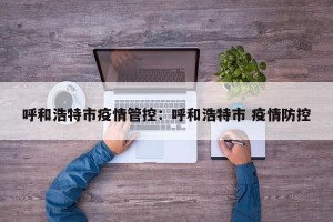 呼和浩特市疫情管控：呼和浩特市 疫情防控