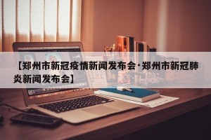 【郑州市新冠疫情新闻发布会·郑州市新冠肺炎新闻发布会】