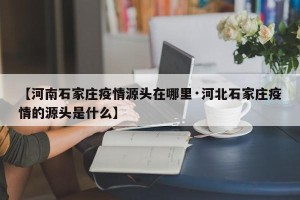 【河南石家庄疫情源头在哪里·河北石家庄疫情的源头是什么】