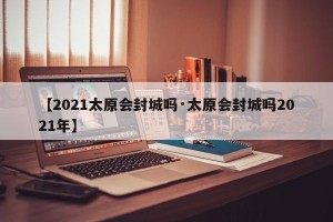 【2021太原会封城吗·太原会封城吗2021年】
