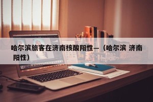 哈尔滨旅客在济南核酸阳性—（哈尔滨 济南 阳性）