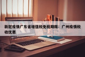 新冠疫情广东省增值税免税期限：广州疫情税收优惠