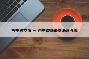 西宁的疫情 → 西宁疫情最新消息今天