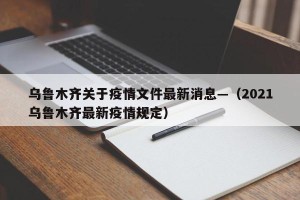 乌鲁木齐关于疫情文件最新消息—（2021乌鲁木齐最新疫情规定）