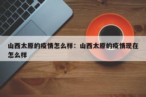 山西太原的疫情怎么样：山西太原的疫情现在怎么样