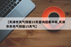【天津市天气预报15天查询结果济南,天津市市天气预报15天气】