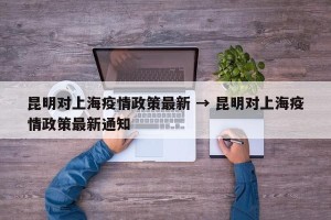 昆明对上海疫情政策最新 → 昆明对上海疫情政策最新通知