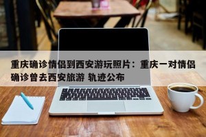 重庆确诊情侣到西安游玩照片：重庆一对情侣确诊曾去西安旅游 轨迹公布