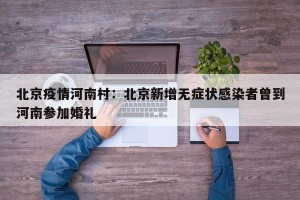 北京疫情河南村：北京新增无症状感染者曾到河南参加婚礼