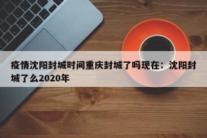 疫情沈阳封城时间重庆封城了吗现在：沈阳封城了么2020年