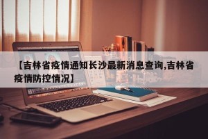 【吉林省疫情通知长沙最新消息查询,吉林省疫情防控情况】