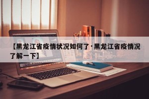 【黑龙江省疫情状况如何了·黑龙江省疫情况了解一下】
