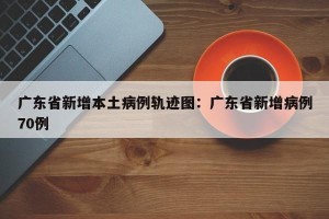 广东省新增本土病例轨迹图：广东省新增病例70例