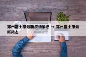 郑州富士康最新疫情消息 → 郑州富士康最新动态