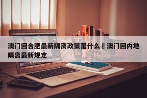 澳门回合肥最新隔离政策是什么›澳门回内地隔离最新规定