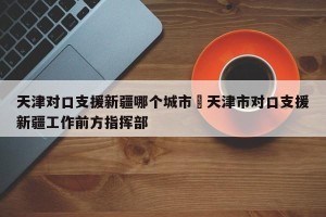 天津对口支援新疆哪个城市›天津市对口支援新疆工作前方指挥部