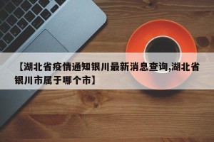 【湖北省疫情通知银川最新消息查询,湖北省银川市属于哪个市】