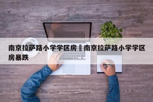 南京拉萨路小学学区房›南京拉萨路小学学区房暴跌