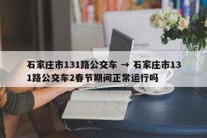 石家庄市131路公交车 → 石家庄市131路公交车2春节期间正常运行吗
