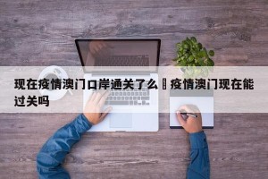 现在疫情澳门口岸通关了么›疫情澳门现在能过关吗