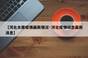【河北太原疫情最新情况·河北疫情动态最新消息】