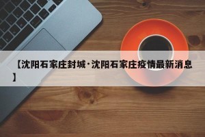 【沈阳石家庄封城·沈阳石家庄疫情最新消息】