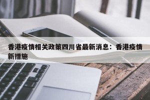 香港疫情相关政策四川省最新消息：香港疫情新措施