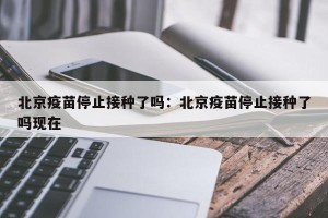 北京疫苗停止接种了吗：北京疫苗停止接种了吗现在